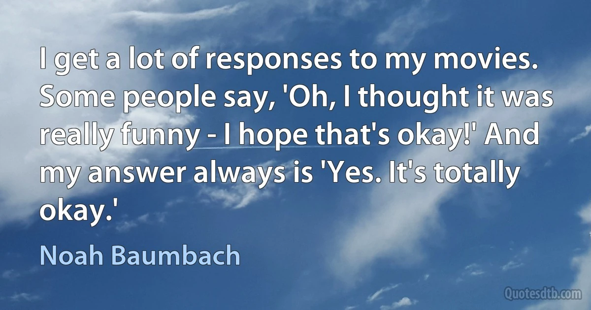 I get a lot of responses to my movies. Some people say, 'Oh, I thought it was really funny - I hope that's okay!' And my answer always is 'Yes. It's totally okay.' (Noah Baumbach)