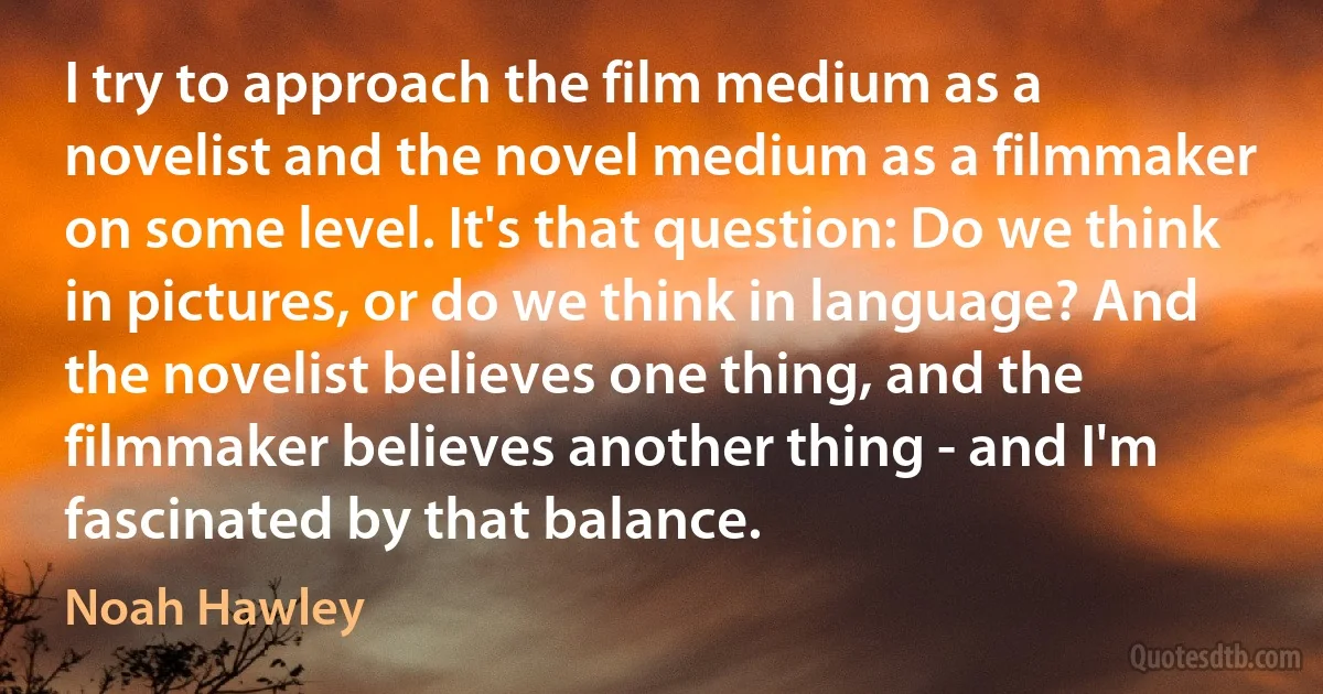 I try to approach the film medium as a novelist and the novel medium as a filmmaker on some level. It's that question: Do we think in pictures, or do we think in language? And the novelist believes one thing, and the filmmaker believes another thing - and I'm fascinated by that balance. (Noah Hawley)