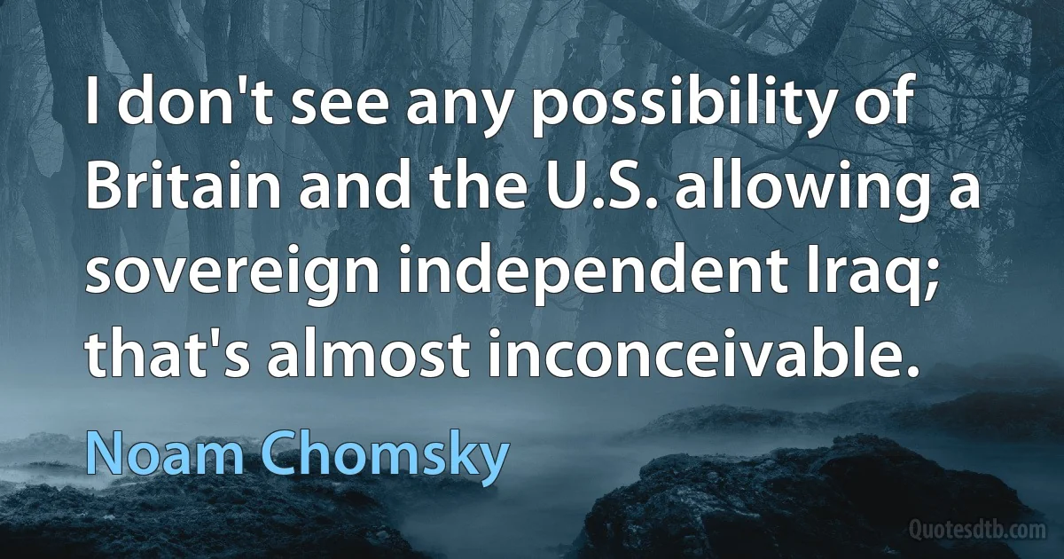 I don't see any possibility of Britain and the U.S. allowing a sovereign independent Iraq; that's almost inconceivable. (Noam Chomsky)