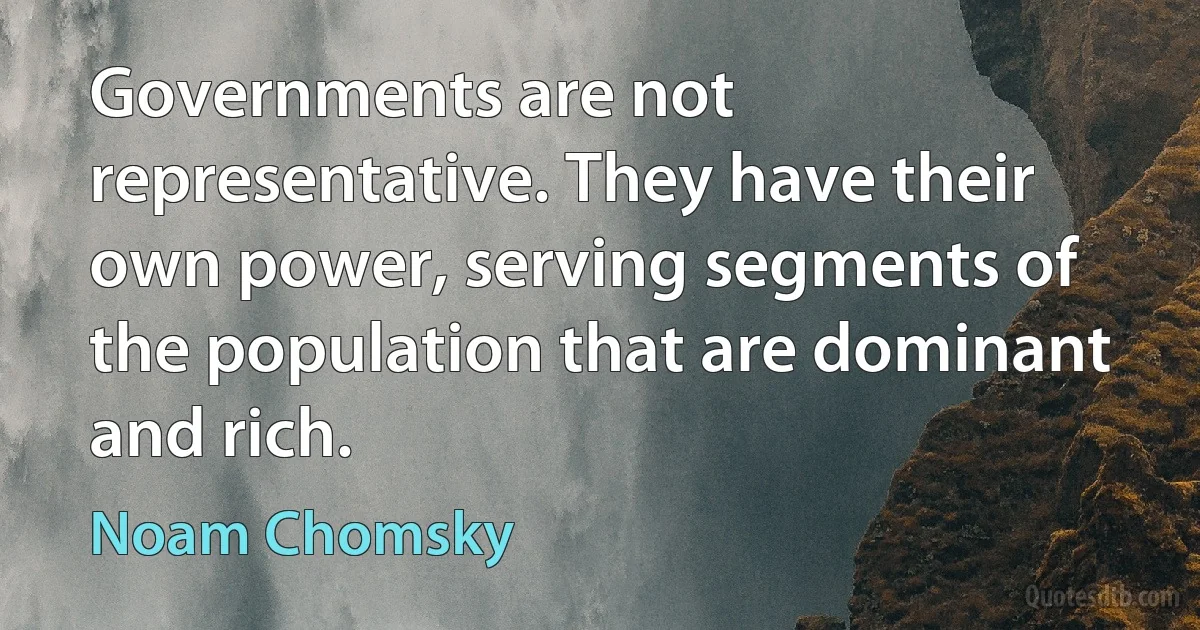 Governments are not representative. They have their own power, serving segments of the population that are dominant and rich. (Noam Chomsky)