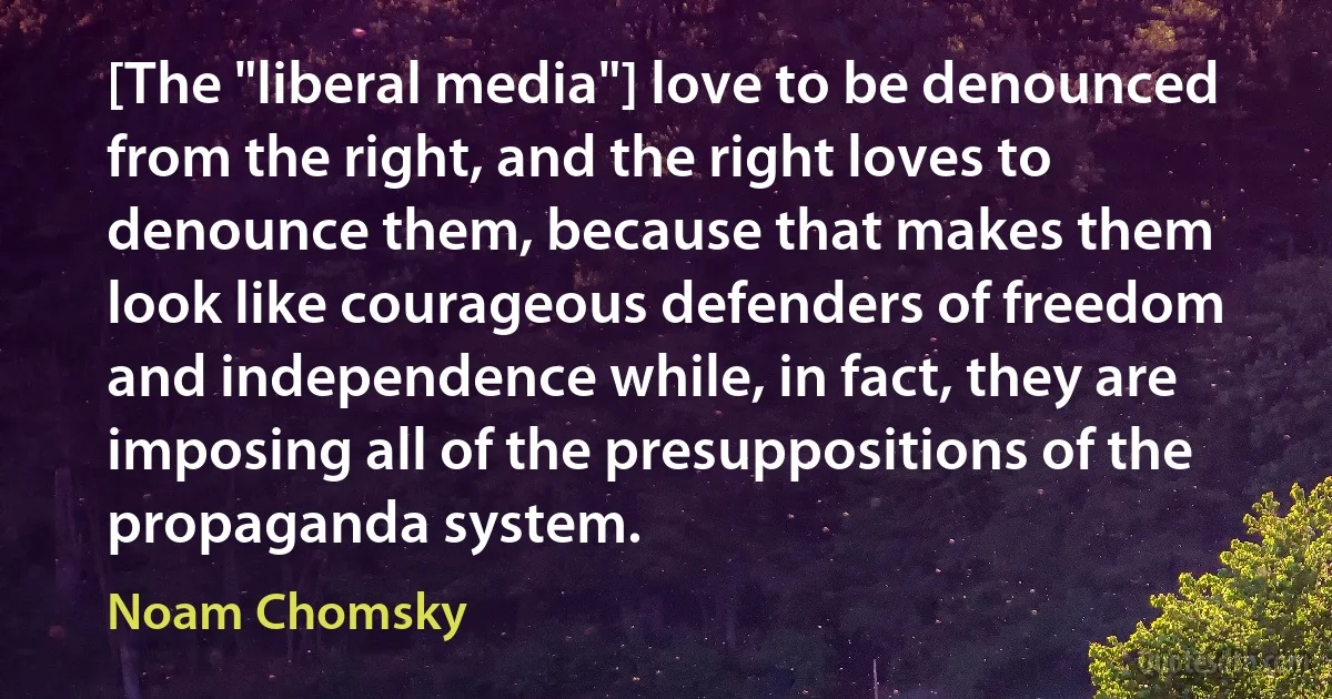 [The "liberal media"] love to be denounced from the right, and the right loves to denounce them, because that makes them look like courageous defenders of freedom and independence while, in fact, they are imposing all of the presuppositions of the propaganda system. (Noam Chomsky)