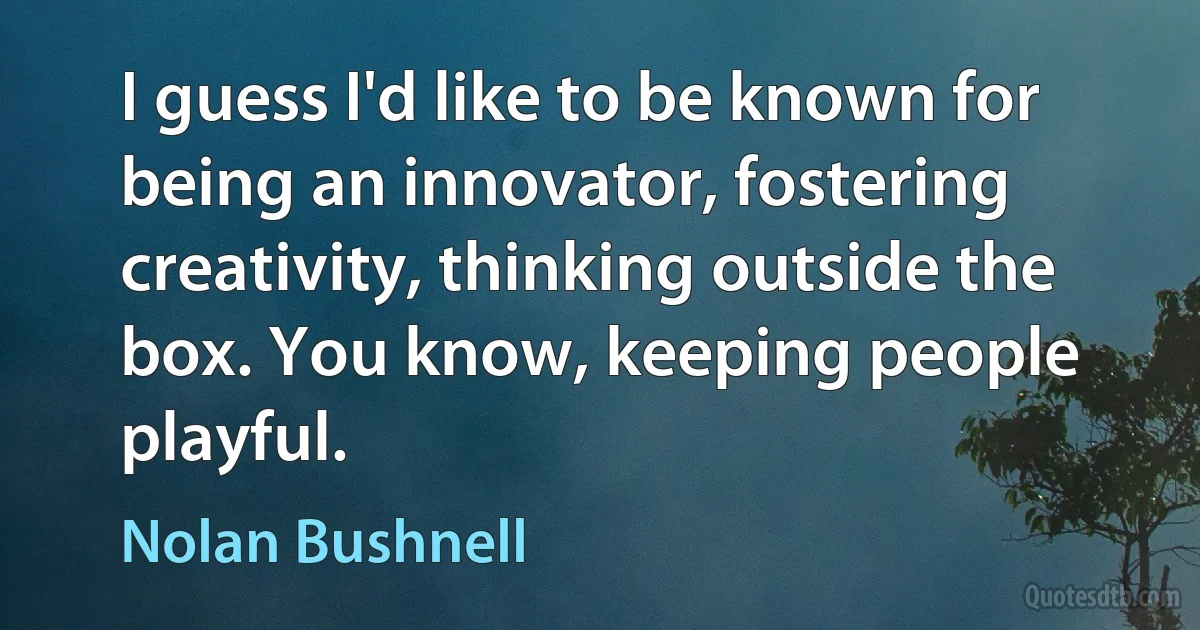 I guess I'd like to be known for being an innovator, fostering creativity, thinking outside the box. You know, keeping people playful. (Nolan Bushnell)