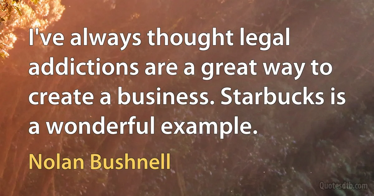 I've always thought legal addictions are a great way to create a business. Starbucks is a wonderful example. (Nolan Bushnell)