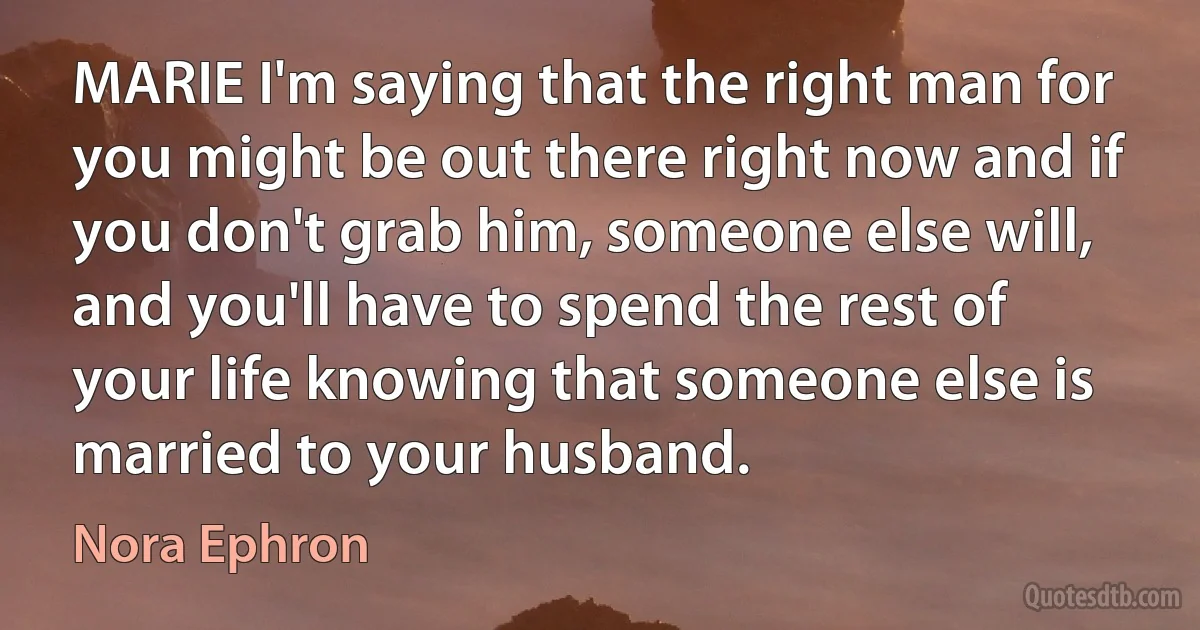 MARIE I'm saying that the right man for you might be out there right now and if you don't grab him, someone else will, and you'll have to spend the rest of your life knowing that someone else is married to your husband. (Nora Ephron)