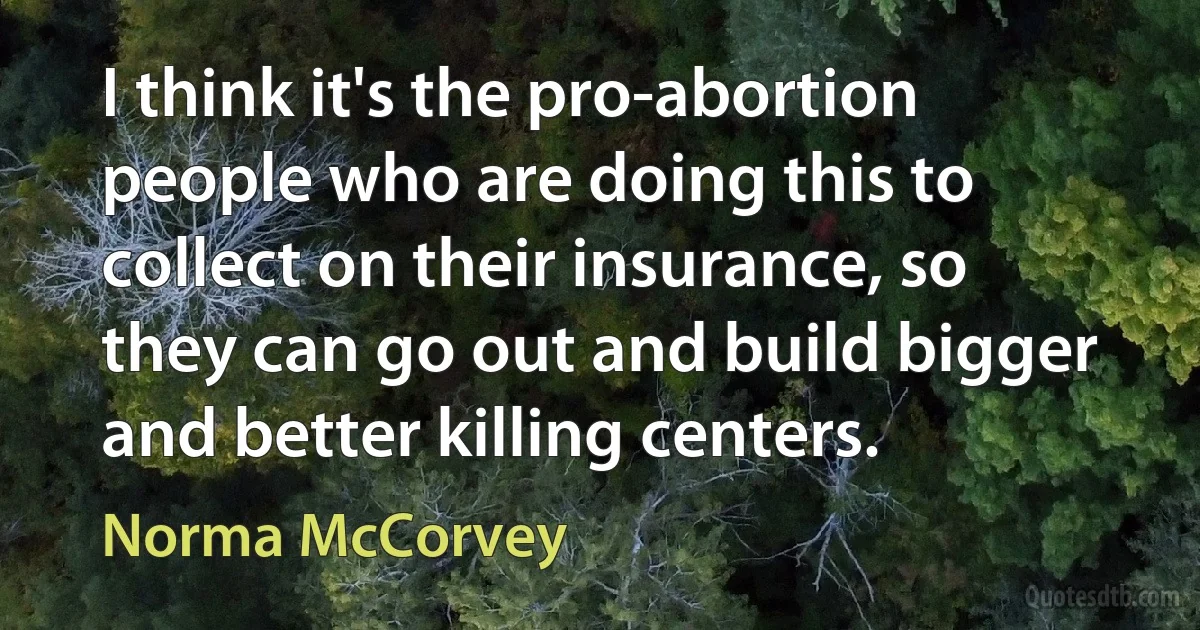 I think it's the pro-abortion people who are doing this to collect on their insurance, so they can go out and build bigger and better killing centers. (Norma McCorvey)