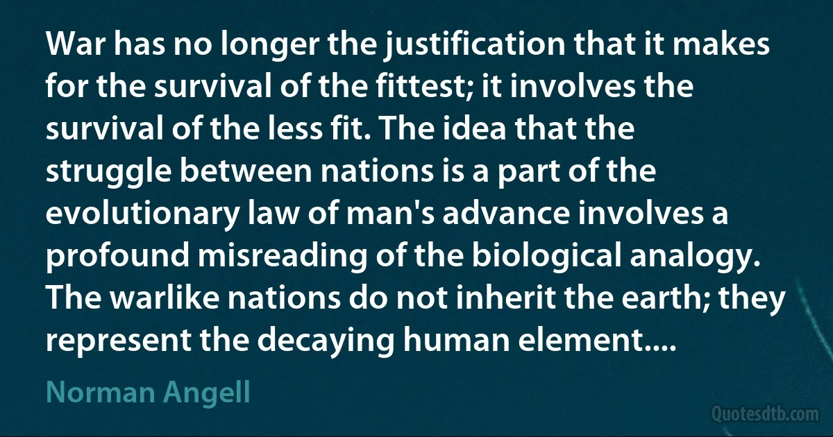 War has no longer the justification that it makes for the survival of the fittest; it involves the survival of the less fit. The idea that the struggle between nations is a part of the evolutionary law of man's advance involves a profound misreading of the biological analogy.
The warlike nations do not inherit the earth; they represent the decaying human element.... (Norman Angell)