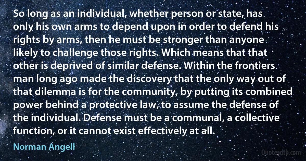 So long as an individual, whether person or state, has only his own arms to depend upon in order to defend his rights by arms, then he must be stronger than anyone likely to challenge those rights. Which means that that other is deprived of similar defense. Within the frontiers man long ago made the discovery that the only way out of that dilemma is for the community, by putting its combined power behind a protective law, to assume the defense of the individual. Defense must be a communal, a collective function, or it cannot exist effectively at all. (Norman Angell)