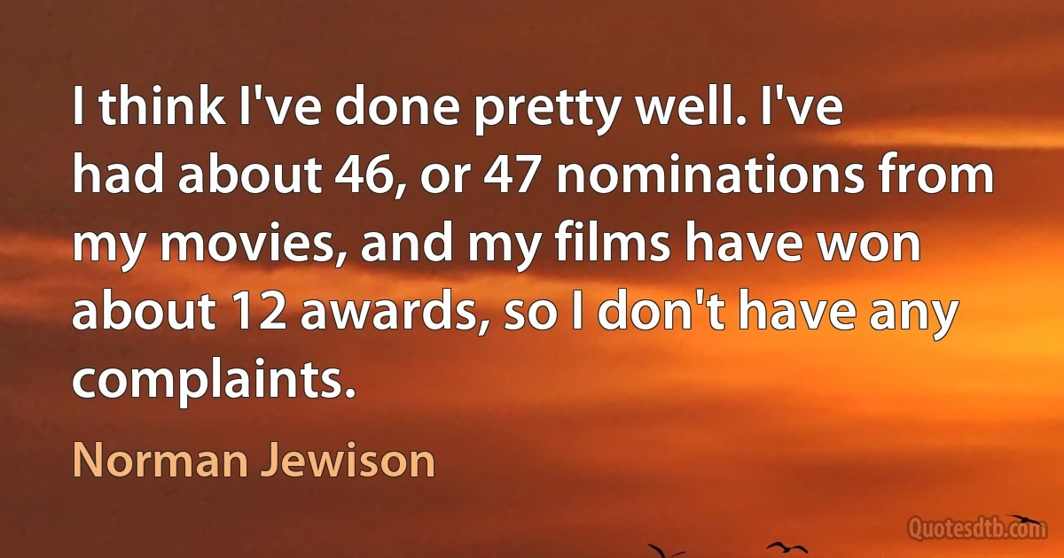 I think I've done pretty well. I've had about 46, or 47 nominations from my movies, and my films have won about 12 awards, so I don't have any complaints. (Norman Jewison)