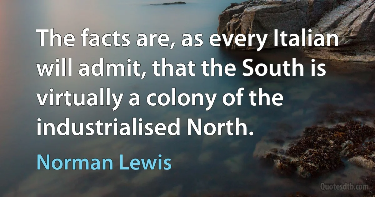 The facts are, as every Italian will admit, that the South is virtually a colony of the industrialised North. (Norman Lewis)