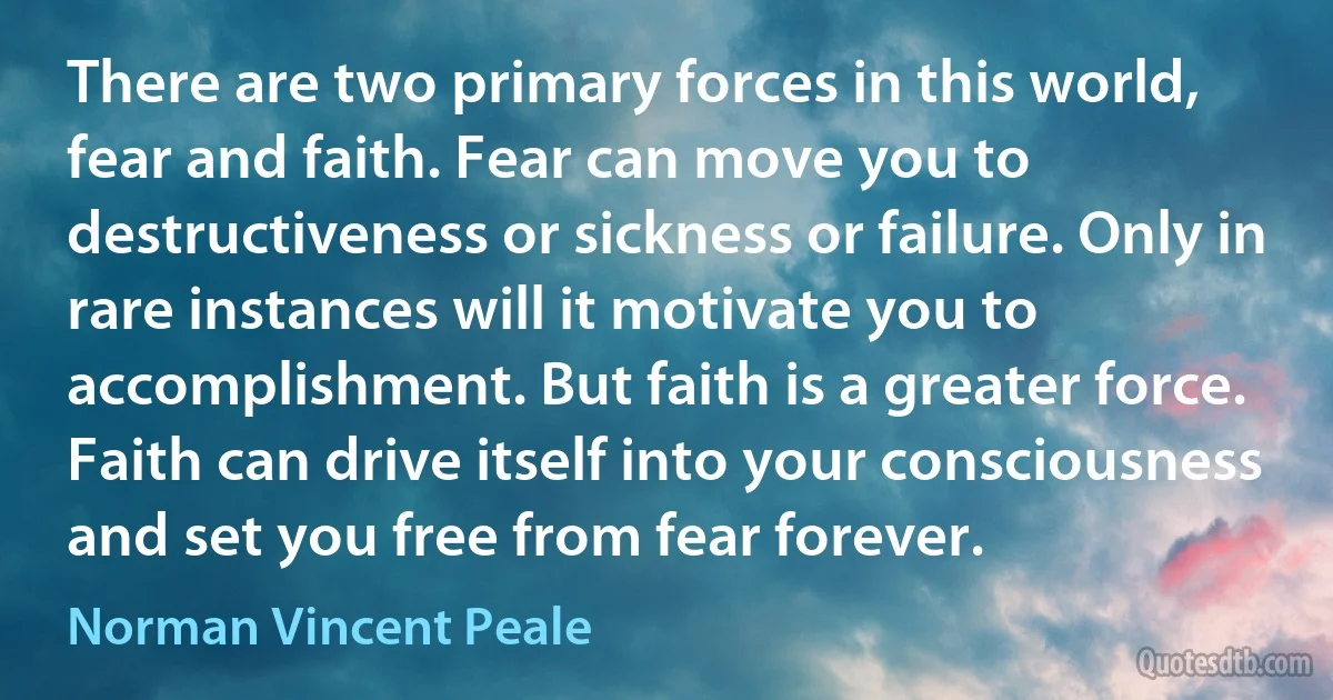 There are two primary forces in this world, fear and faith. Fear can move you to destructiveness or sickness or failure. Only in rare instances will it motivate you to accomplishment. But faith is a greater force. Faith can drive itself into your consciousness and set you free from fear forever. (Norman Vincent Peale)