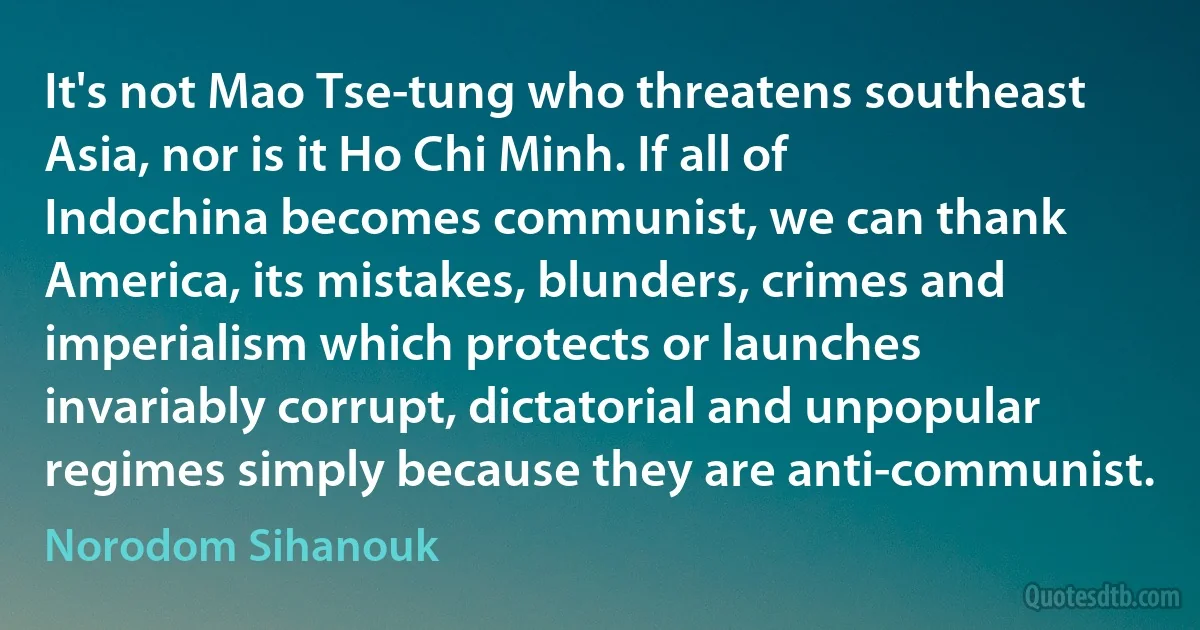 It's not Mao Tse-tung who threatens southeast Asia, nor is it Ho Chi Minh. If all of Indochina becomes communist, we can thank America, its mistakes, blunders, crimes and imperialism which protects or launches invariably corrupt, dictatorial and unpopular regimes simply because they are anti-communist. (Norodom Sihanouk)