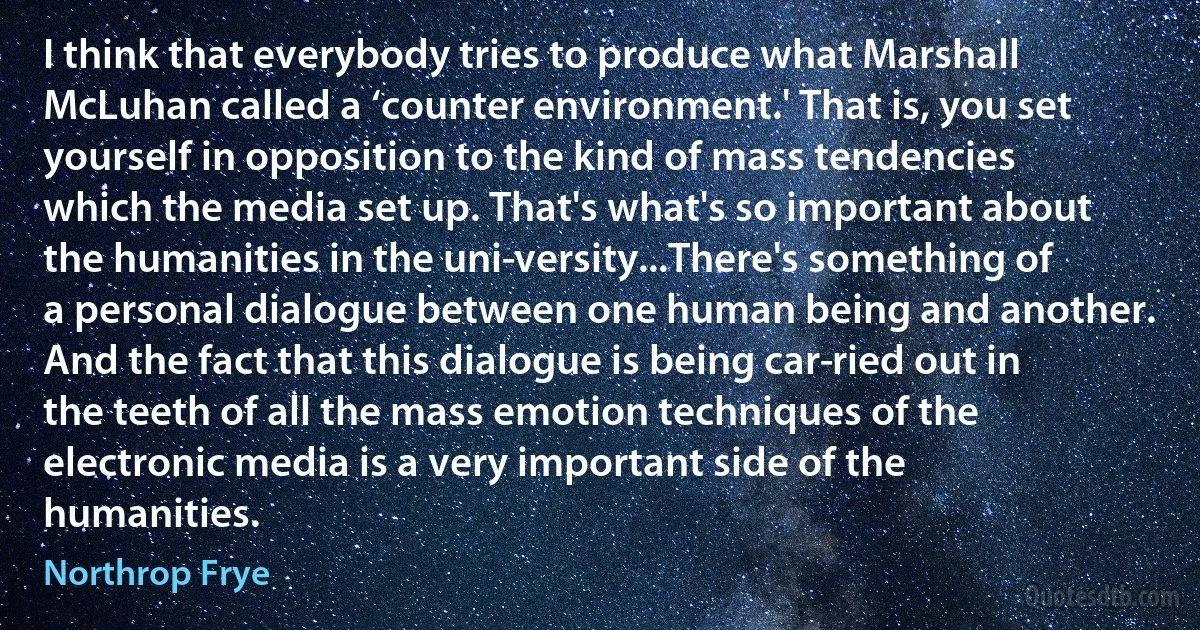 I think that everybody tries to produce what Marshall McLuhan called a ‘counter environment.' That is, you set yourself in opposition to the kind of mass tendencies which the media set up. That's what's so important about the humanities in the uni­versity...There's something of a personal dialogue between one human being and another. And the fact that this dialogue is being car­ried out in the teeth of all the mass emotion techniques of the electronic media is a very important side of the humanities. (Northrop Frye)