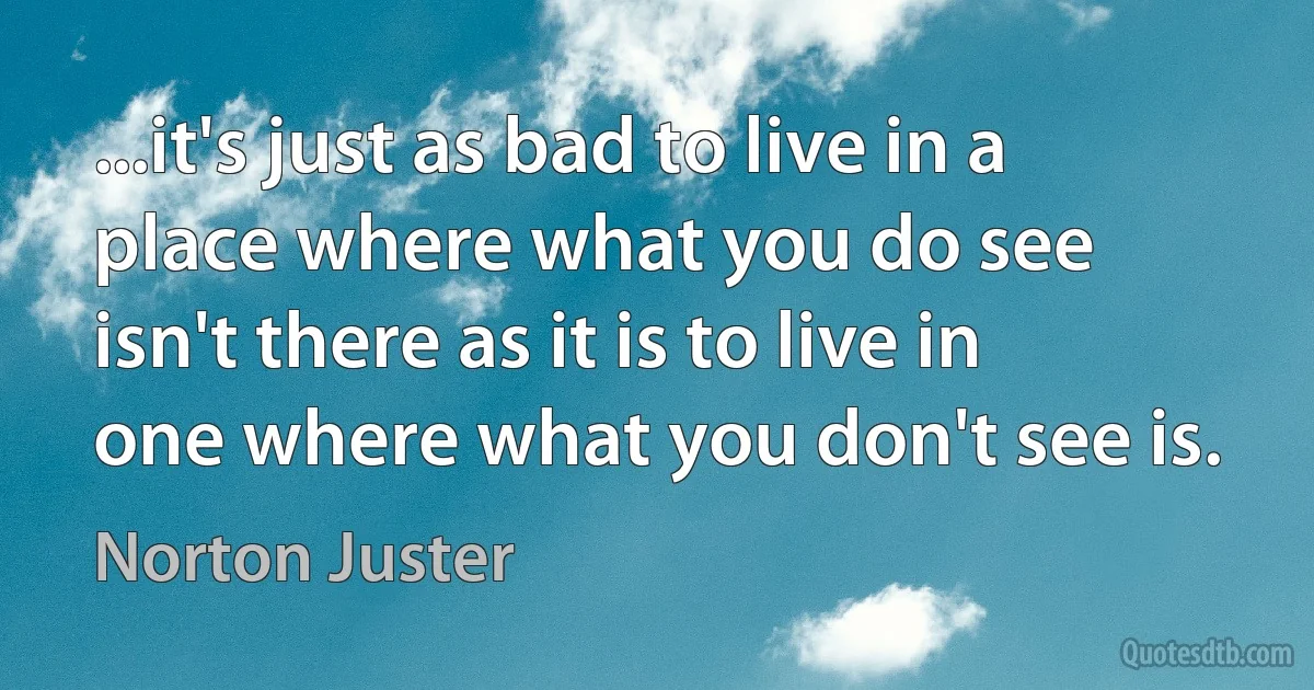 ...it's just as bad to live in a place where what you do see isn't there as it is to live in one where what you don't see is. (Norton Juster)