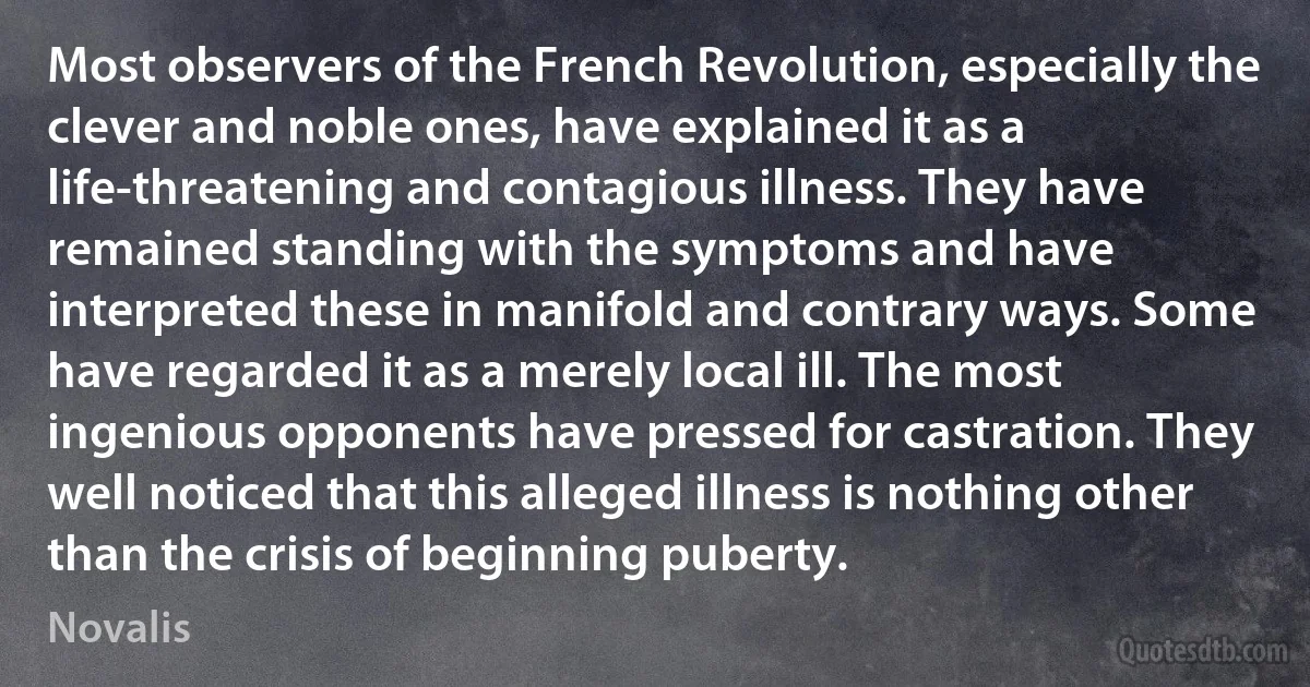 Most observers of the French Revolution, especially the clever and noble ones, have explained it as a life-threatening and contagious illness. They have remained standing with the symptoms and have interpreted these in manifold and contrary ways. Some have regarded it as a merely local ill. The most ingenious opponents have pressed for castration. They well noticed that this alleged illness is nothing other than the crisis of beginning puberty. (Novalis)