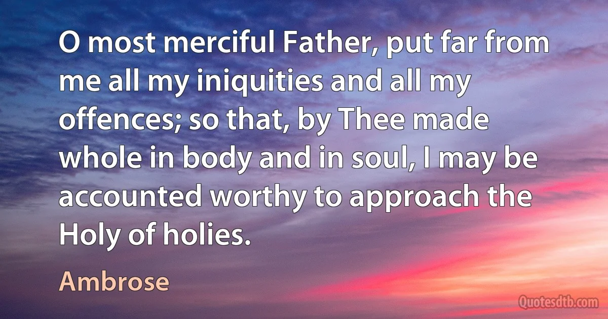 O most merciful Father, put far from me all my iniquities and all my offences; so that, by Thee made whole in body and in soul, I may be accounted worthy to approach the Holy of holies. (Ambrose)