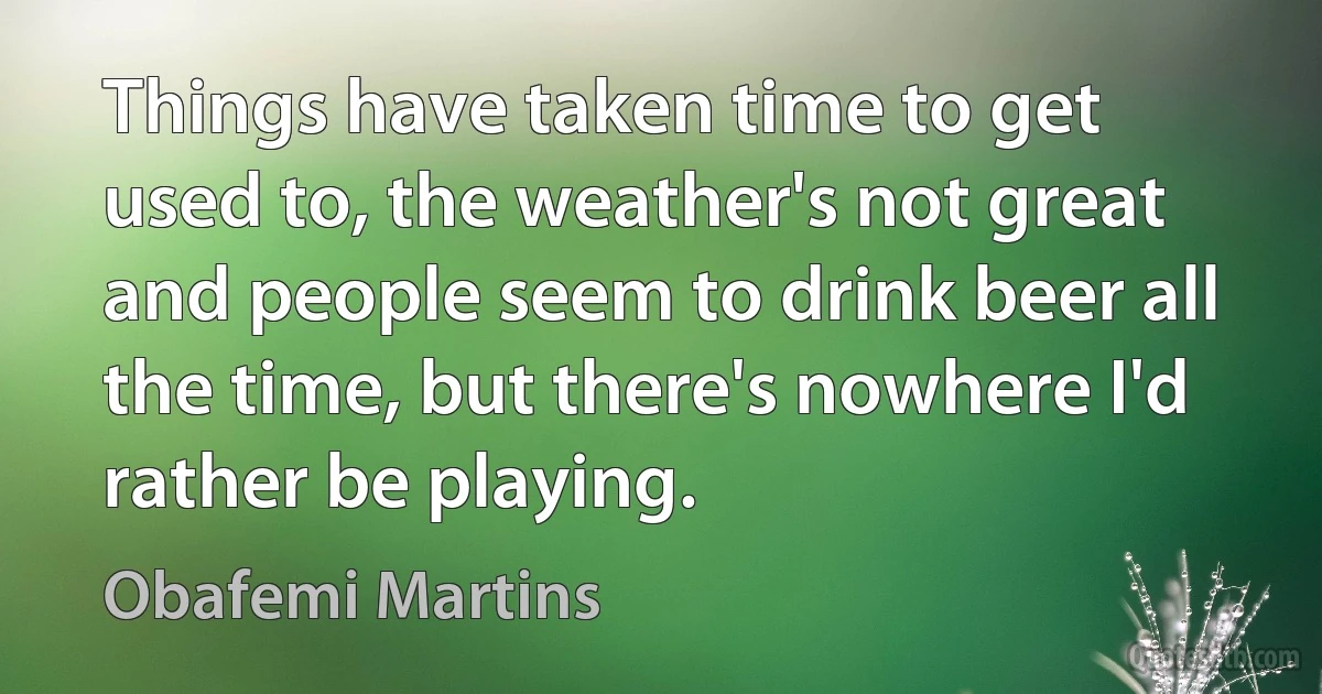 Things have taken time to get used to, the weather's not great and people seem to drink beer all the time, but there's nowhere I'd rather be playing. (Obafemi Martins)