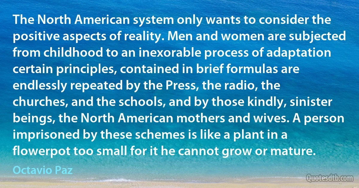 The North American system only wants to consider the positive aspects of reality. Men and women are subjected from childhood to an inexorable process of adaptation certain principles, contained in brief formulas are endlessly repeated by the Press, the radio, the churches, and the schools, and by those kindly, sinister beings, the North American mothers and wives. A person imprisoned by these schemes is like a plant in a flowerpot too small for it he cannot grow or mature. (Octavio Paz)