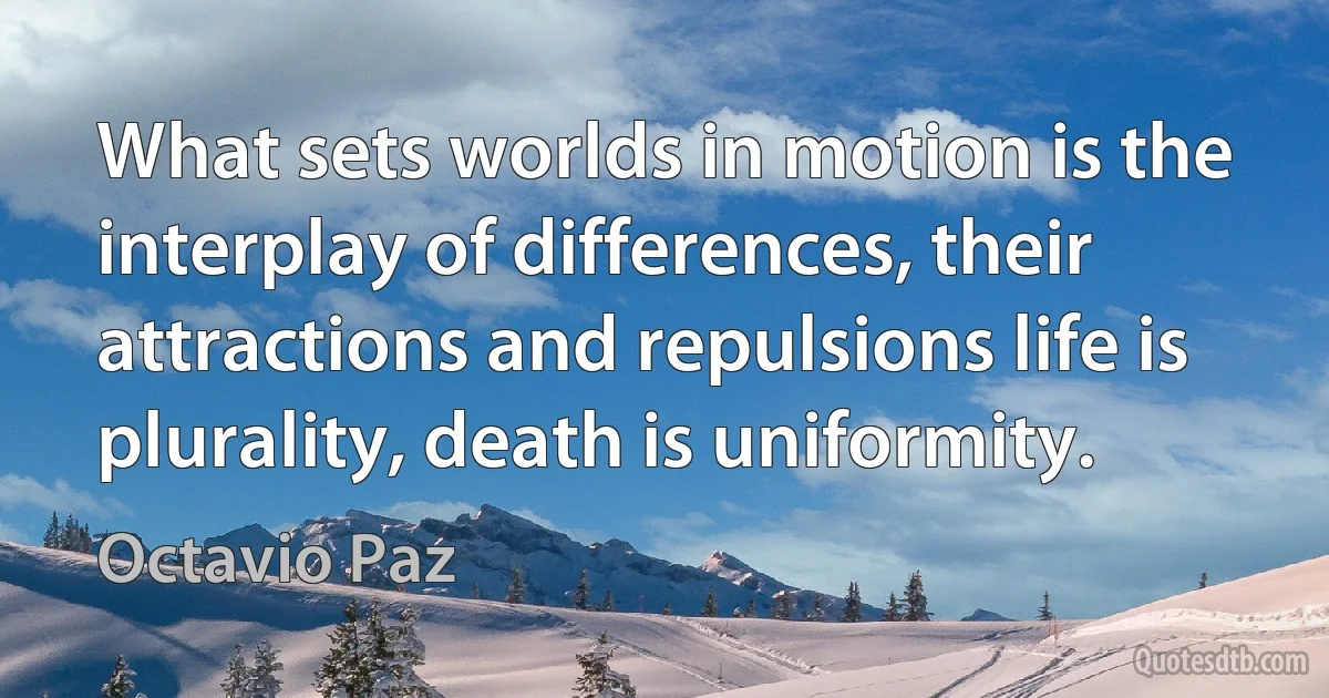 What sets worlds in motion is the interplay of differences, their attractions and repulsions life is plurality, death is uniformity. (Octavio Paz)