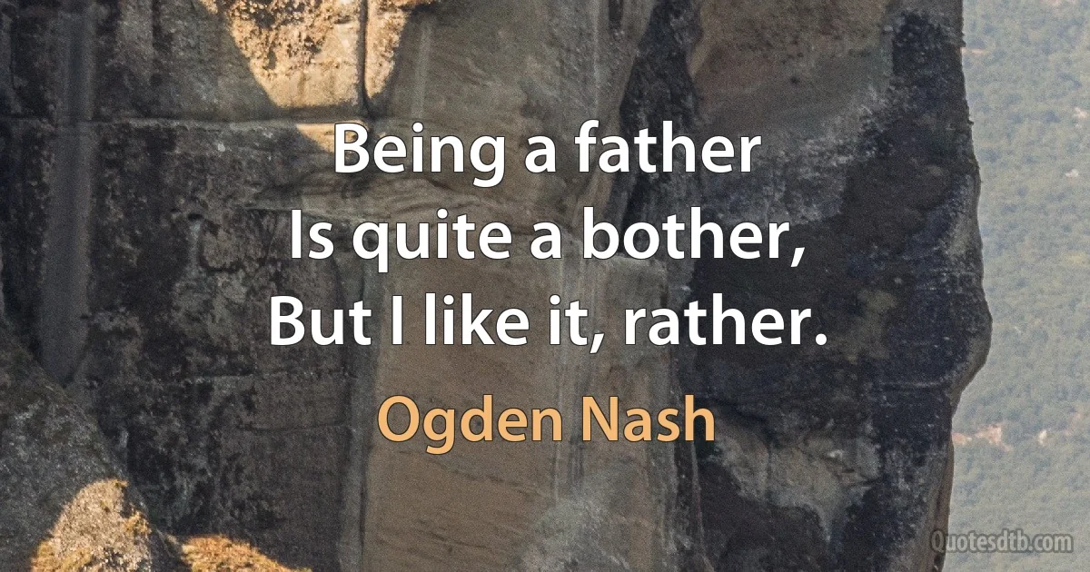 Being a father
Is quite a bother,
But I like it, rather. (Ogden Nash)