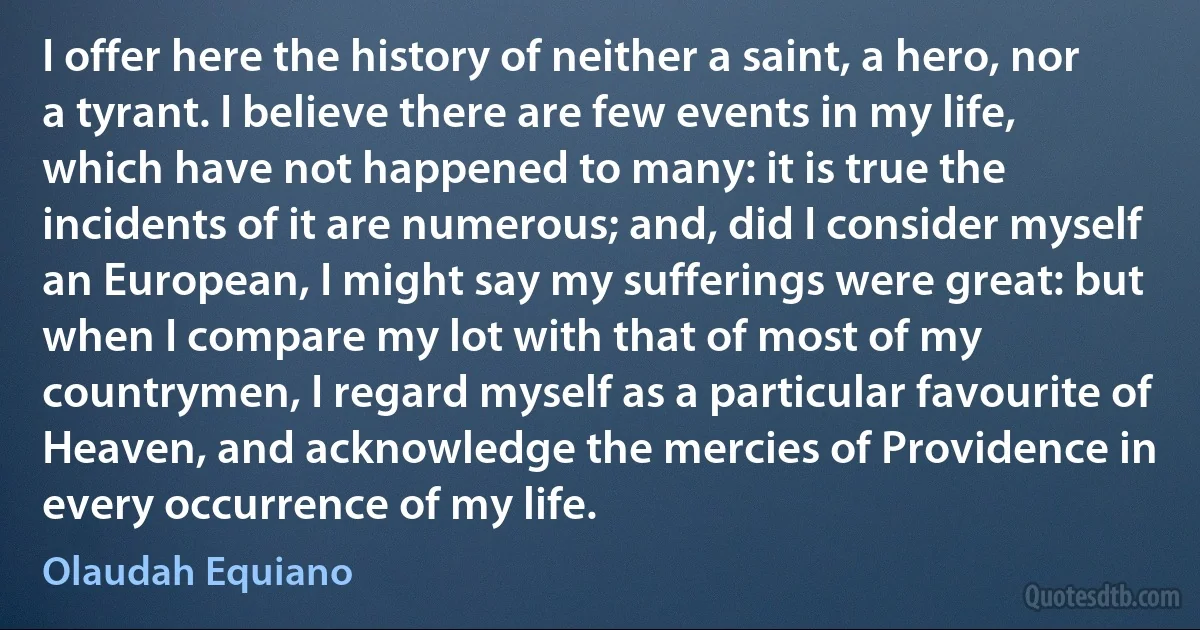 I offer here the history of neither a saint, a hero, nor a tyrant. I believe there are few events in my life, which have not happened to many: it is true the incidents of it are numerous; and, did I consider myself an European, I might say my sufferings were great: but when I compare my lot with that of most of my countrymen, I regard myself as a particular favourite of Heaven, and acknowledge the mercies of Providence in every occurrence of my life. (Olaudah Equiano)