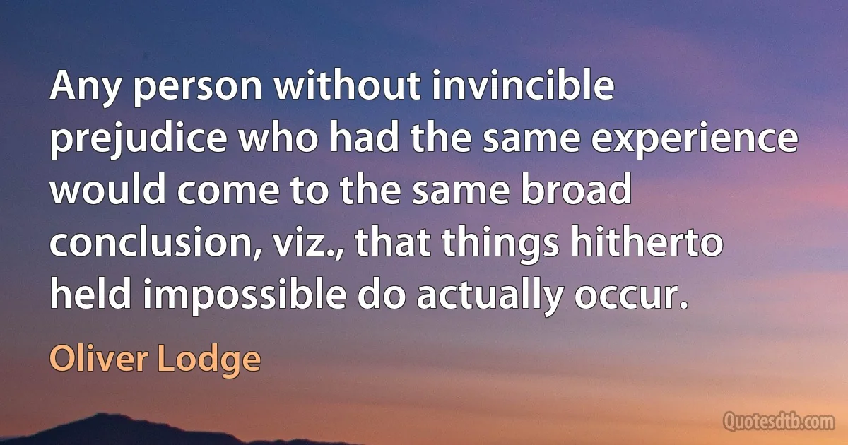 Any person without invincible prejudice who had the same experience would come to the same broad conclusion, viz., that things hitherto held impossible do actually occur. (Oliver Lodge)