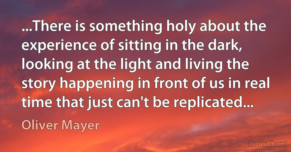 ...There is something holy about the experience of sitting in the dark, looking at the light and living the story happening in front of us in real time that just can't be replicated... (Oliver Mayer)