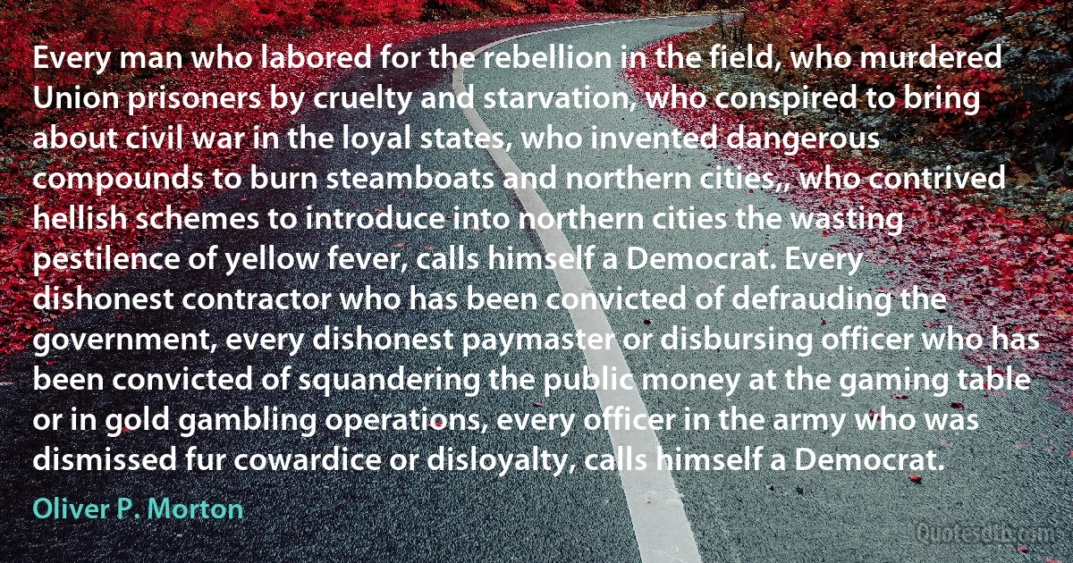 Every man who labored for the rebellion in the field, who murdered Union prisoners by cruelty and starvation, who conspired to bring about civil war in the loyal states, who invented dangerous compounds to burn steamboats and northern cities,, who contrived hellish schemes to introduce into northern cities the wasting pestilence of yellow fever, calls himself a Democrat. Every dishonest contractor who has been convicted of defrauding the government, every dishonest paymaster or disbursing officer who has been convicted of squandering the public money at the gaming table or in gold gambling operations, every officer in the army who was dismissed fur cowardice or disloyalty, calls himself a Democrat. (Oliver P. Morton)