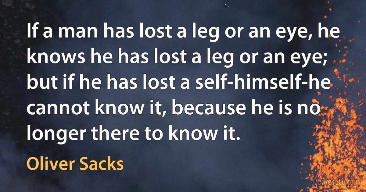 If a man has lost a leg or an eye, he knows he has lost a leg or an eye; but if he has lost a self-himself-he cannot know it, because he is no longer there to know it. (Oliver Sacks)