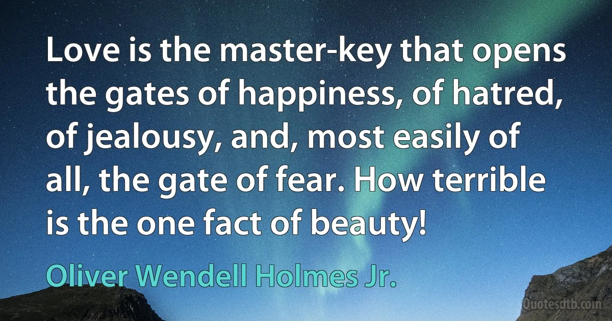 Love is the master-key that opens the gates of happiness, of hatred, of jealousy, and, most easily of all, the gate of fear. How terrible is the one fact of beauty! (Oliver Wendell Holmes Jr.)