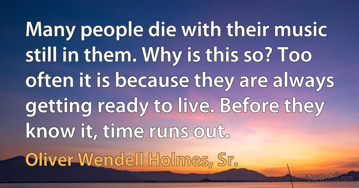 Many people die with their music still in them. Why is this so? Too often it is because they are always getting ready to live. Before they know it, time runs out. (Oliver Wendell Holmes, Sr.)