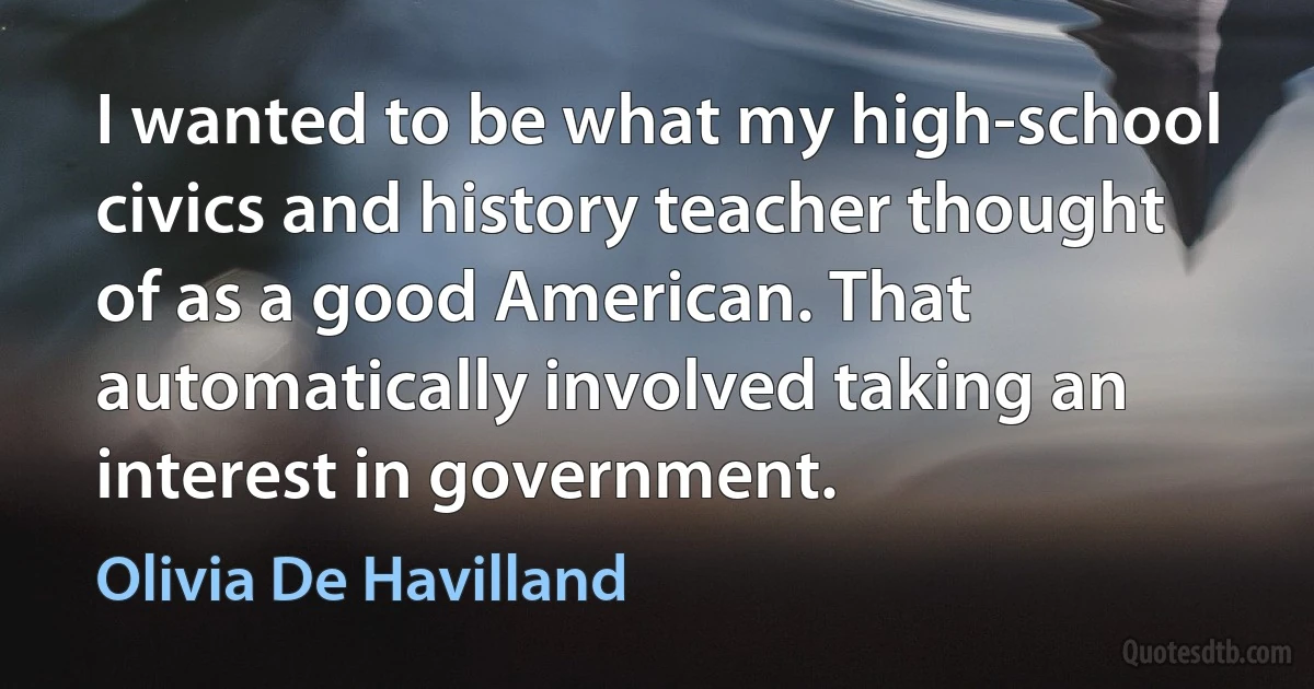 I wanted to be what my high-school civics and history teacher thought of as a good American. That automatically involved taking an interest in government. (Olivia De Havilland)