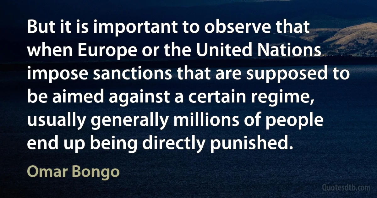 But it is important to observe that when Europe or the United Nations impose sanctions that are supposed to be aimed against a certain regime, usually generally millions of people end up being directly punished. (Omar Bongo)