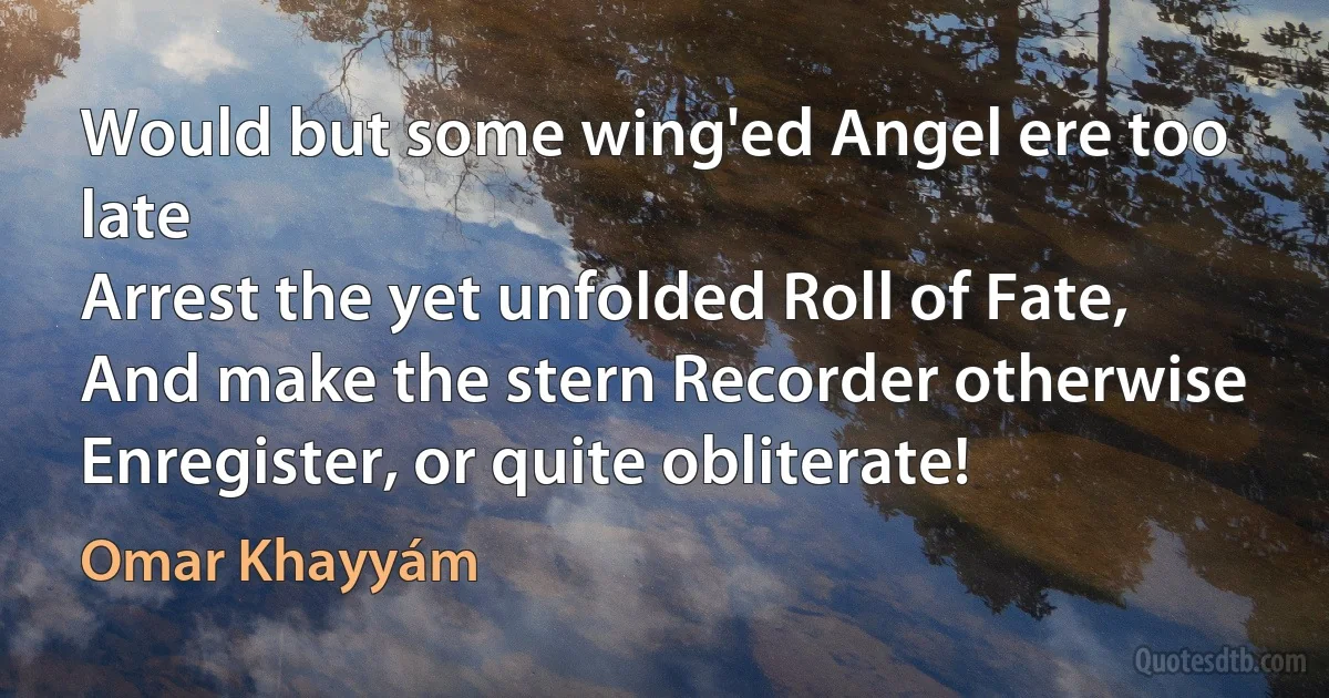 Would but some wing'ed Angel ere too late
Arrest the yet unfolded Roll of Fate,
And make the stern Recorder otherwise
Enregister, or quite obliterate! (Omar Khayyám)