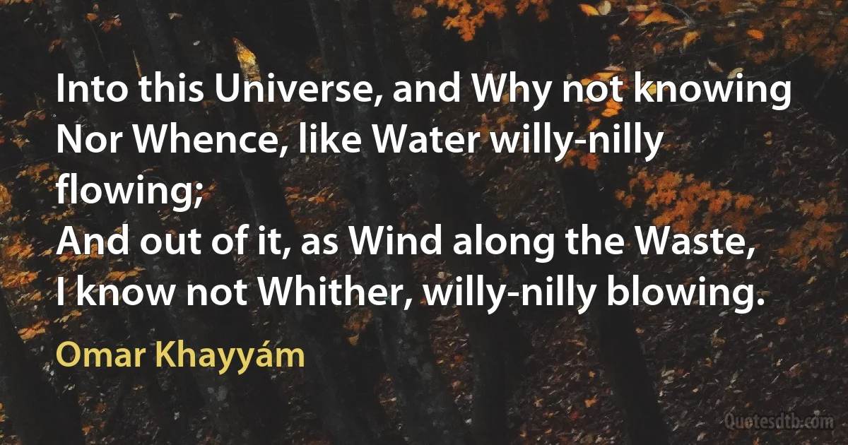 Into this Universe, and Why not knowing
Nor Whence, like Water willy-nilly flowing;
And out of it, as Wind along the Waste,
I know not Whither, willy-nilly blowing. (Omar Khayyám)