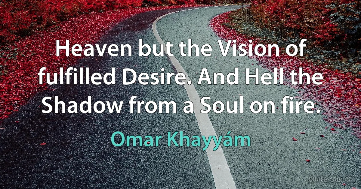 Heaven but the Vision of fulfilled Desire. And Hell the Shadow from a Soul on fire. (Omar Khayyám)