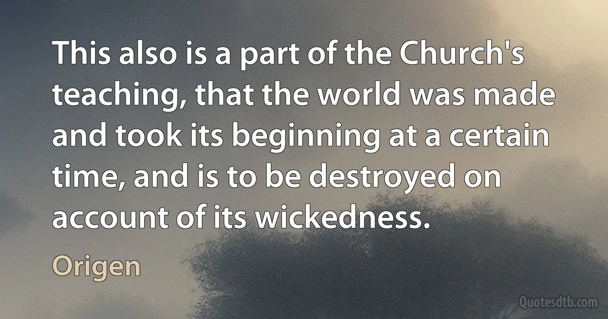 This also is a part of the Church's teaching, that the world was made and took its beginning at a certain time, and is to be destroyed on account of its wickedness. (Origen)