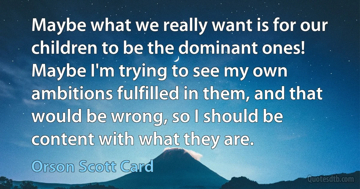 Maybe what we really want is for our children to be the dominant ones! Maybe I'm trying to see my own ambitions fulfilled in them, and that would be wrong, so I should be content with what they are. (Orson Scott Card)