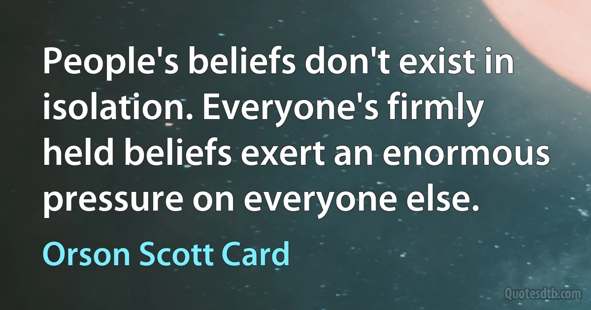 People's beliefs don't exist in isolation. Everyone's firmly held beliefs exert an enormous pressure on everyone else. (Orson Scott Card)