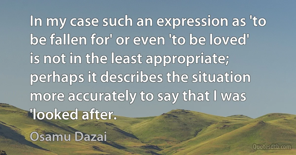 In my case such an expression as 'to be fallen for' or even 'to be loved' is not in the least appropriate; perhaps it describes the situation more accurately to say that I was 'looked after. (Osamu Dazai)