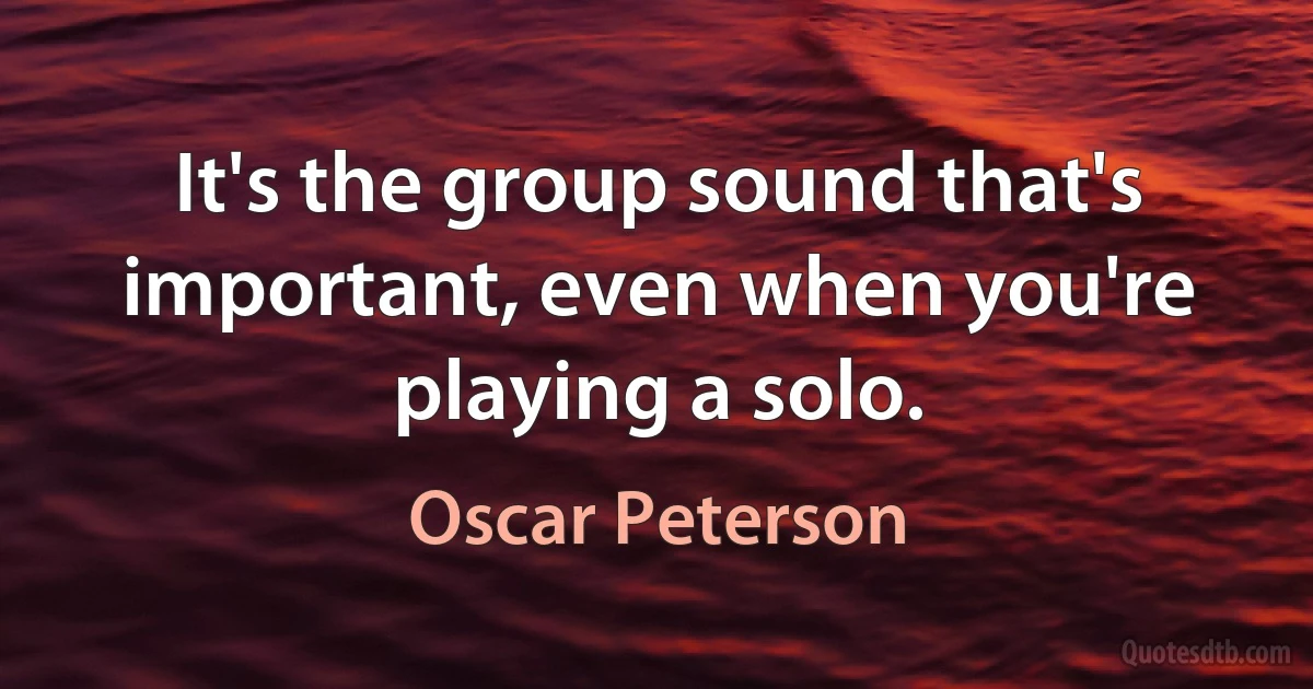 It's the group sound that's important, even when you're playing a solo. (Oscar Peterson)