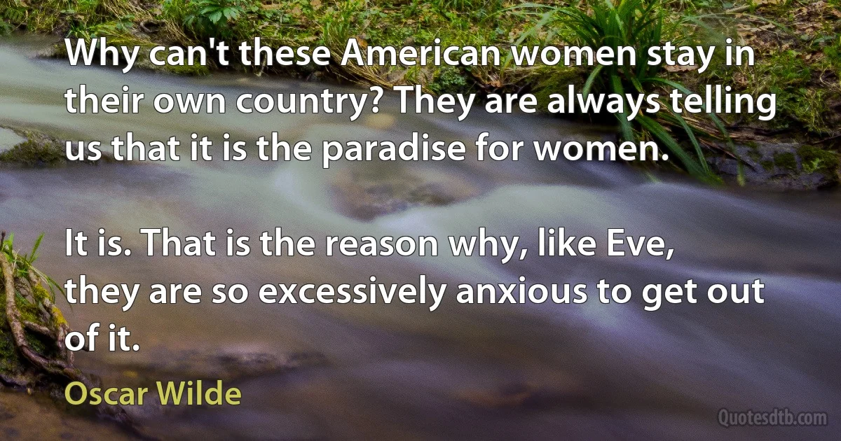 Why can't these American women stay in their own country? They are always telling us that it is the paradise for women.

It is. That is the reason why, like Eve, they are so excessively anxious to get out of it. (Oscar Wilde)