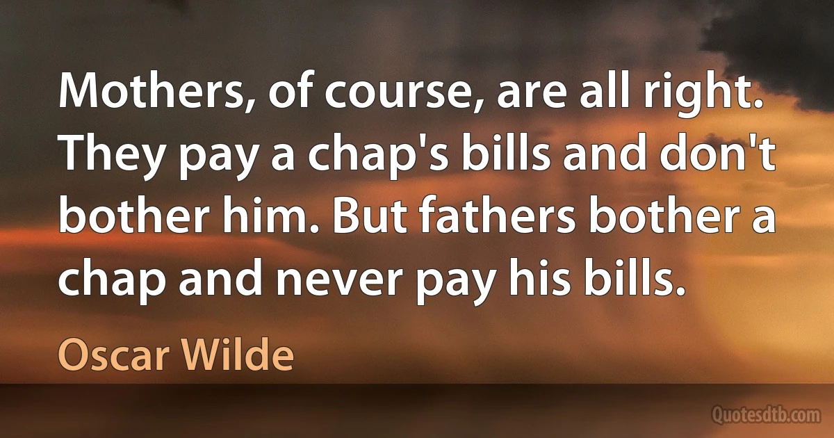 Mothers, of course, are all right. They pay a chap's bills and don't bother him. But fathers bother a chap and never pay his bills. (Oscar Wilde)