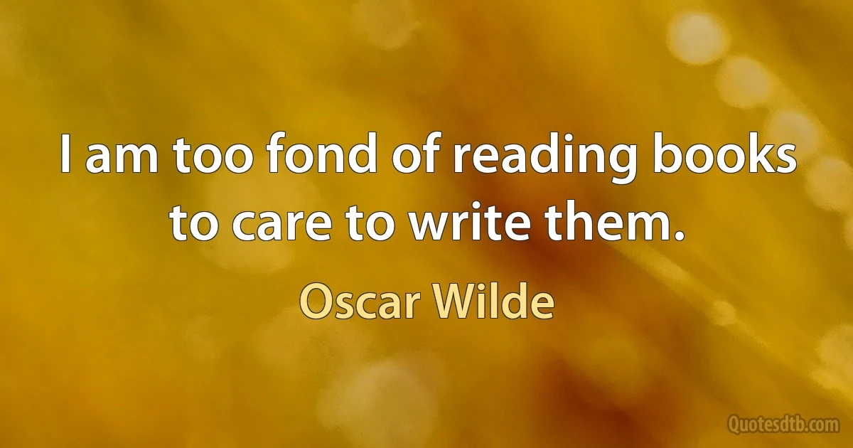 I am too fond of reading books to care to write them. (Oscar Wilde)