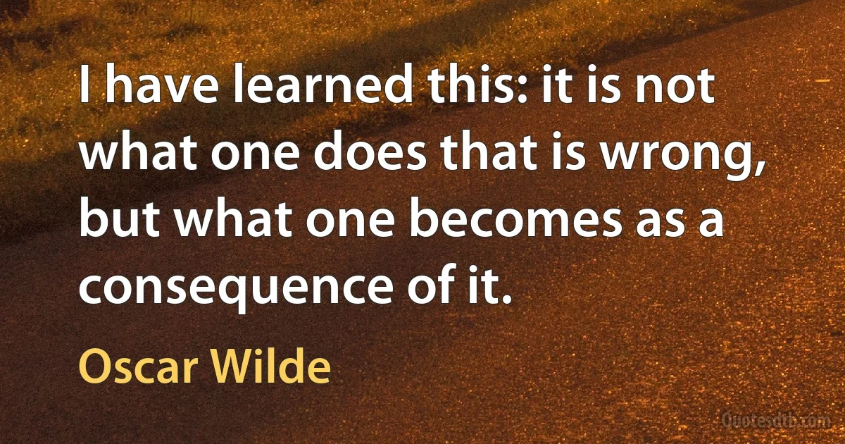 I have learned this: it is not what one does that is wrong, but what one becomes as a consequence of it. (Oscar Wilde)