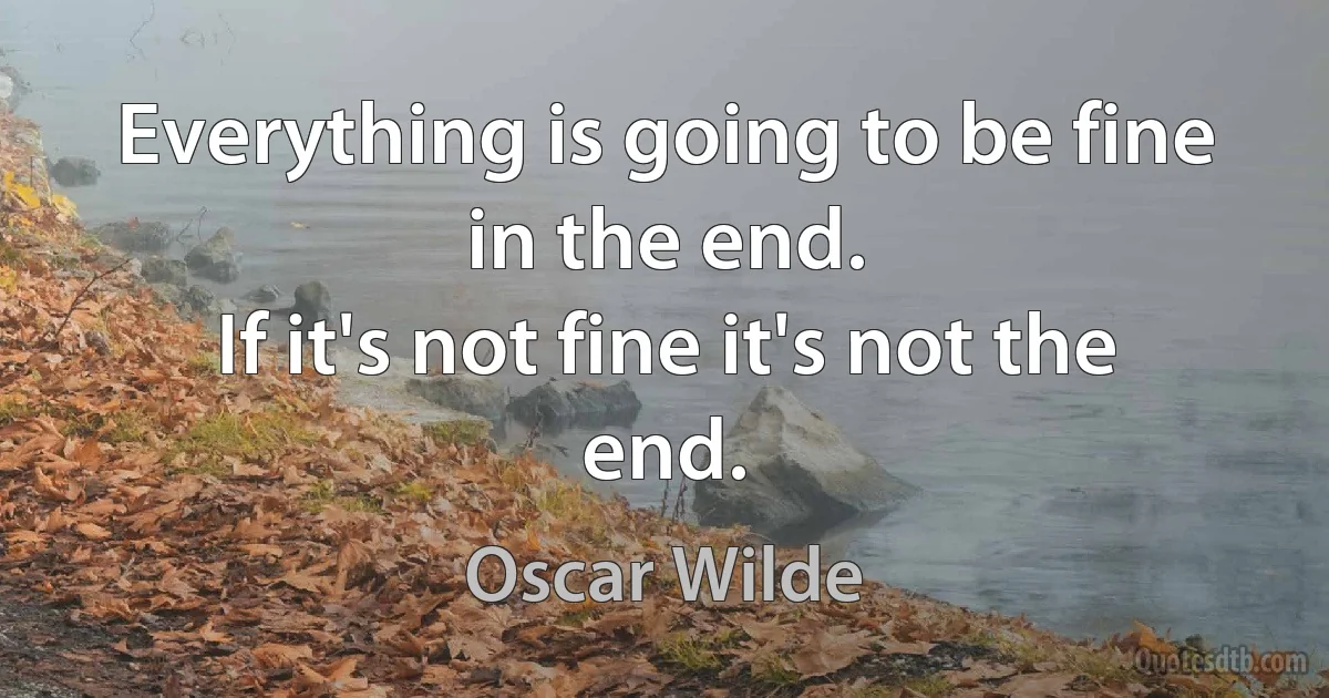 Everything is going to be fine in the end.
If it's not fine it's not the end. (Oscar Wilde)