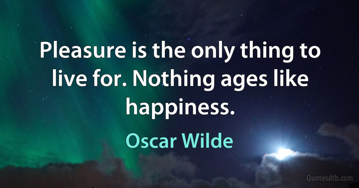 Pleasure is the only thing to live for. Nothing ages like happiness. (Oscar Wilde)