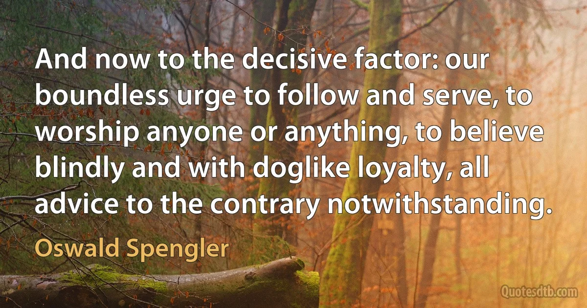 And now to the decisive factor: our boundless urge to follow and serve, to worship anyone or anything, to believe blindly and with doglike loyalty, all advice to the contrary notwithstanding. (Oswald Spengler)