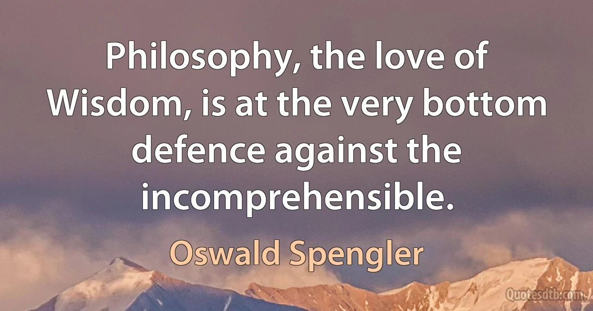 Philosophy, the love of Wisdom, is at the very bottom defence against the incomprehensible. (Oswald Spengler)