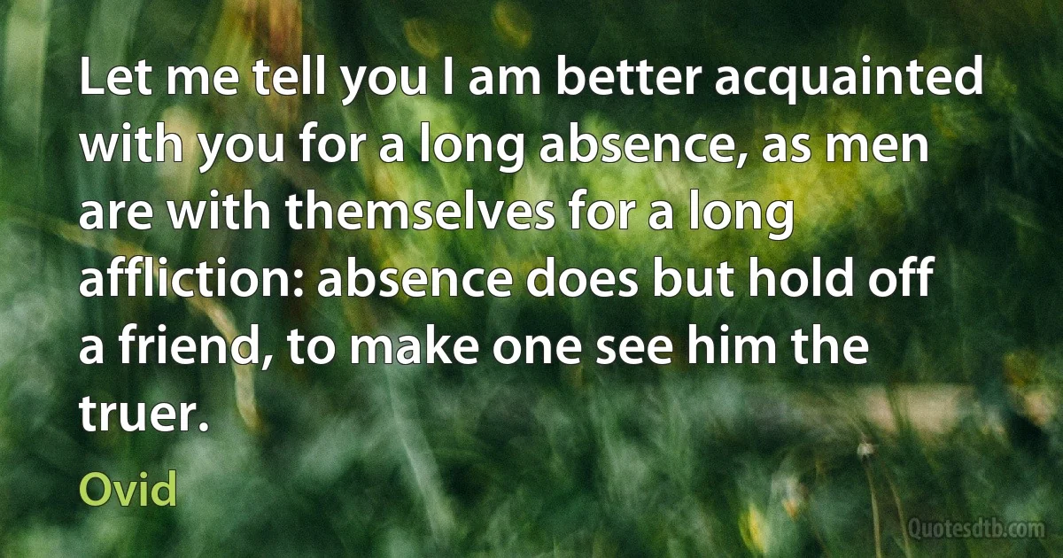 Let me tell you I am better acquainted with you for a long absence, as men are with themselves for a long affliction: absence does but hold off a friend, to make one see him the truer. (Ovid)