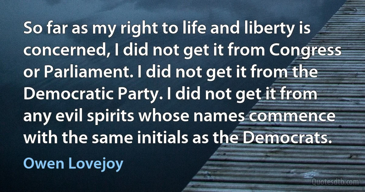 So far as my right to life and liberty is concerned, I did not get it from Congress or Parliament. I did not get it from the Democratic Party. I did not get it from any evil spirits whose names commence with the same initials as the Democrats. (Owen Lovejoy)